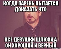 когда парень пытается доказать что все девушки шлюхи,а он хороший и верный