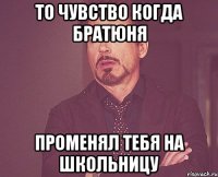 то чувство когда братюня променял тебя на школьницу