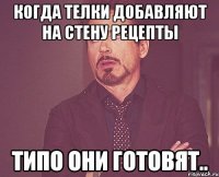 Когда телки добавляют на стену рецепты типо они готовят..