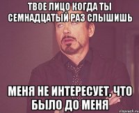 Твое лицо когда ты семнадцатый раз слышишь Меня не интересует, что было до меня