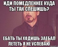 иди помедленнее куда ты так спешишь? ебать ты ходишь заебал лететь я не успеваю