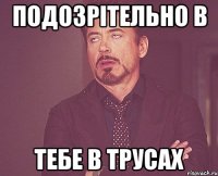 подозрітельно в тебе в трусах