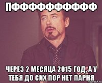 пфффффффффф через 2 месяца 2015 год, а у тебя до сих пор нет парня