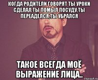 Когда родители говорят ты уроки сделал,ты помыл посуду,ты переаделся,ты убрался такое всегда моё выражение лица..