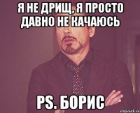 Я не дрищ, я просто давно не качаюсь ps. Борис