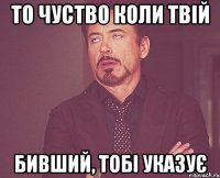 То чуство коли твiй бивший, тобi указує