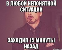 В любой непонятной ситуации заходил 15 минуты назад