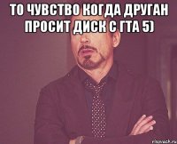 То чувство когда друган просит диск с гта 5) 