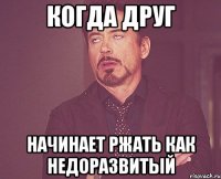 когда друг начинает ржать как недоразвитый