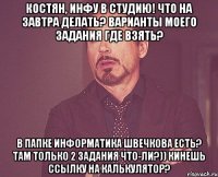 Костян, инфу в студию! что на завтра делать? варианты моего задания где взять? в папке информатика швечкова есть? там только 2 задания что-ли?)) Кинешь ссылку на калькулятор?