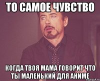 то самое чувство когда твоя мама говорит что ты маленький для аниме