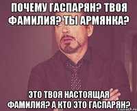 Почему Гаспарян? Твоя фамилия? Ты армянка? Это твоя настоящая фамилия? А кто это Гаспарян?