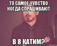 То самое чувство когда спрашивают в 8 катим?