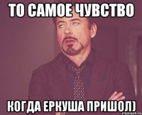 То самое чувство Когда еркуша пришол)