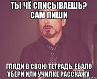 ты чё списываешь? сам пиши гляди в свою тетрадь. ебало убери или училке расскажу