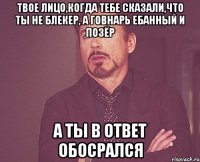 Твое лицо,когда тебе сказали,что ты не блекер, а говнарь ебанный и позёр А ты в ответ обосрался