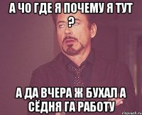 А чо где я почему я тут ? А да вчера ж бухал а сёдня га работу