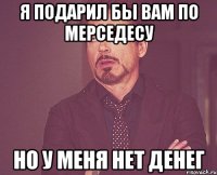 я подарил бы вам по мерседесу но у меня нет денег