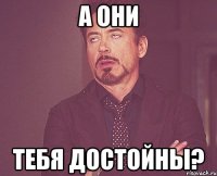 А ОНИ ТЕБЯ ДОСТОЙНЫ?