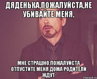 Дяденька,пожалуйста,не убивайте меня, мне страшно,пожалуйста отпустите меня дома родители ждут