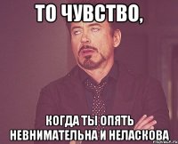 То чувство, когда ты опять невнимательна и неласкова