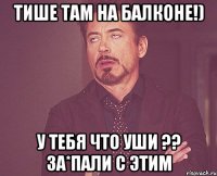 Тише там на балконе!) У тебя что уши ?? За*пали с этим