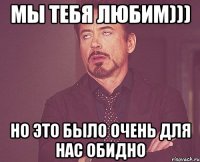 Мы тебя любим))) Но это было очень для нас обидно