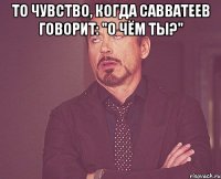 То чувство, когда Савватеев говорит: "О чём ты?" 