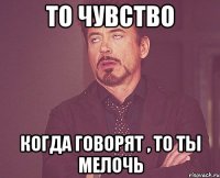 то чувство когда говорят , то ты мелочь