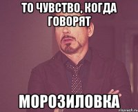 то чувство, когда говорят МОРОЗИЛОВКА