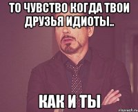 То чувство когда твои друзья идиоты.. Как и ты