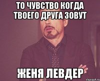 То чувство когда твоего друга зовут Женя Левдер