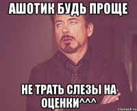 ашотик будь проще не трать слезы на оценки^^^