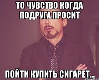 То чувство когда подруга просит Пойти купить сигарет...