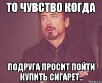 То чувство когда Подруга просит пойти купить сигарет..