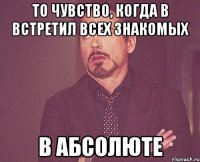 то чувство, когда в встретил всех знакомых в абсолюте