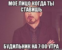 моё лицо когда ты ставишь будильник на 7:00 утра