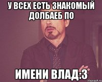 у всех есть знакомый долбаеб по имени Влад:3