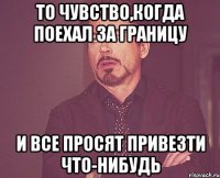 То чувство,когда поехал за границу И все просят привезти что-нибудь