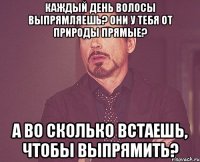 каждый день волосы выпрямляешь? они у тебя от природы прямые? а во сколько встаешь, чтобы выпрямить?