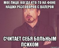 МОЕ ЛИЦО, КОГДА КТО-ТО НА ФОНЕ НАШИХ РАЗГОВОРОВ С ВАЛЕРОЙ СЧИТАЕТ СЕБЯ БОЛЬНЫМ ПСИХОМ