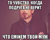 То чувство, когда подруга не верит Что Eminem твой муж