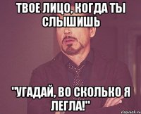 твое лицо, когда ты слышишь "угадай, во сколько я легла!"