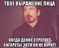 твое выражение лица когда Денис стреляет сигареты ,хотя он не курит!