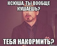 Ксюша, ты вообще кушаешь? Тебя накормить?