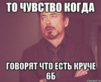 то чувство когда говорят что есть круче 6Б