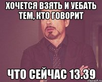 хочется взять и уебать тем, кто говорит что сейчас 13.39