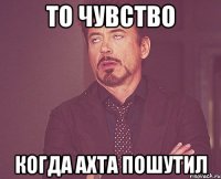 ТО ЧУВСТВО КОГДА АХТА ПОШУТИЛ