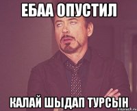 ебаа опустил калай шыдап турсын