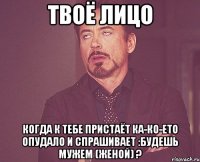 Твоё лицо Когда к тебе пристаёт ка-ко-ето опудало и спрашивает :Будешь мужем (женой) ?